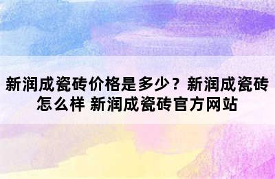 新润成瓷砖价格是多少？新润成瓷砖怎么样 新润成瓷砖官方网站